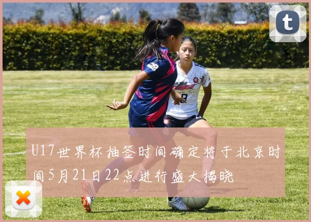 U17世界杯抽签时间确定将于北京时间5月21日22点进行盛大揭晓