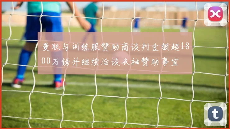 曼联与训练服赞助商谈判金额超1800万镑并继续洽谈衣袖赞助事宜