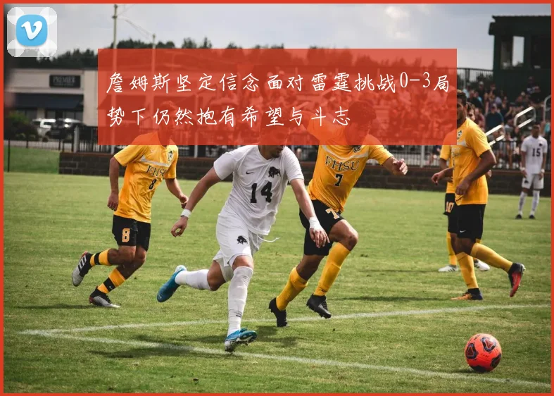 詹姆斯坚定信念面对雷霆挑战0-3局势下仍然抱有希望与斗志