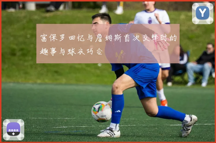 富保罗回忆与詹姆斯首次交锋时的趣事与球衣巧合
