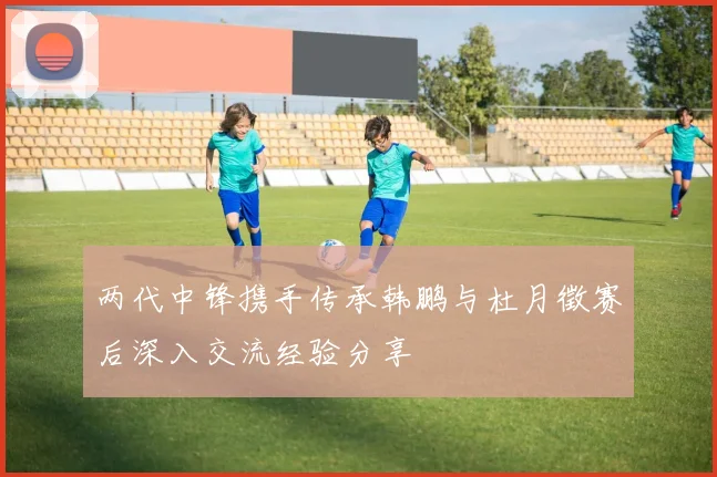 两代中锋携手传承韩鹏与杜月徵赛后深入交流经验分享