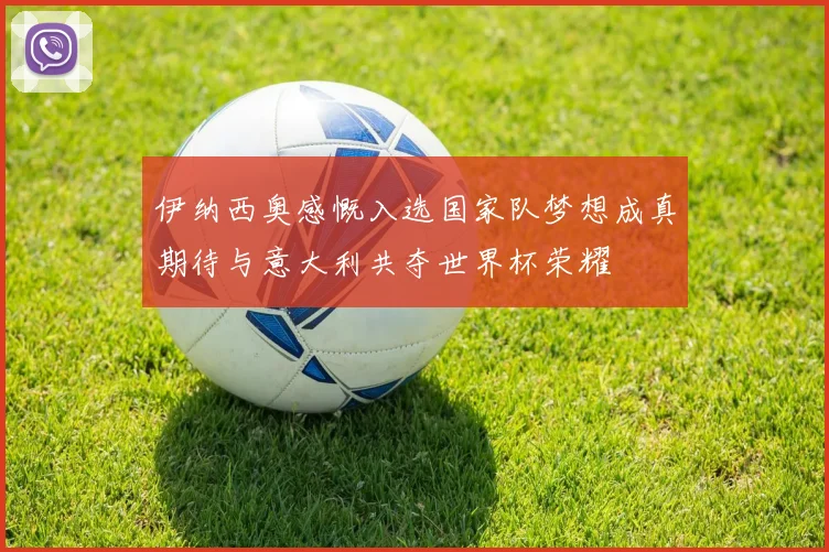 伊纳西奥感慨入选国家队梦想成真期待与意大利共夺世界杯荣耀
