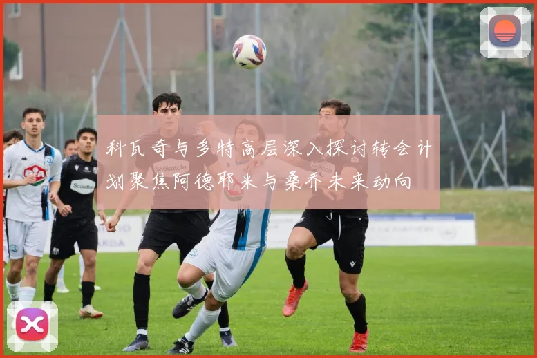 科瓦奇与多特高层深入探讨转会计划聚焦阿德耶米与桑乔未来动向