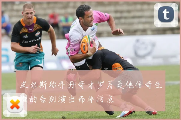 皮尔斯称乔丹奇才岁月是他传奇生涯的告别演出而非污点