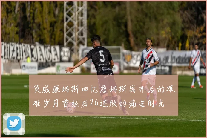 莫威廉姆斯回忆詹姆斯离开后的艰难岁月曾经历26连败的痛苦时光