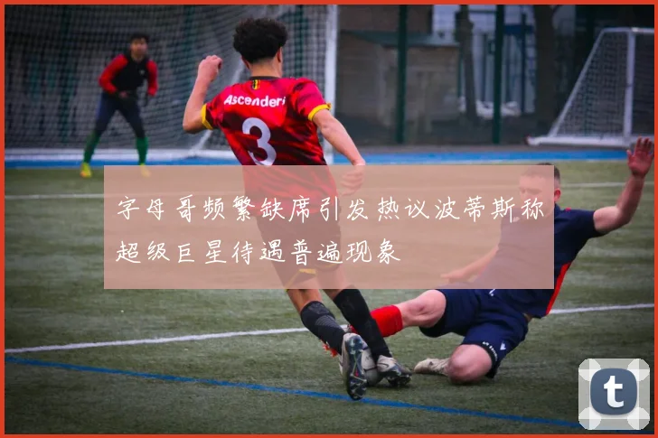 字母哥频繁缺席引发热议波蒂斯称超级巨星待遇普遍现象
