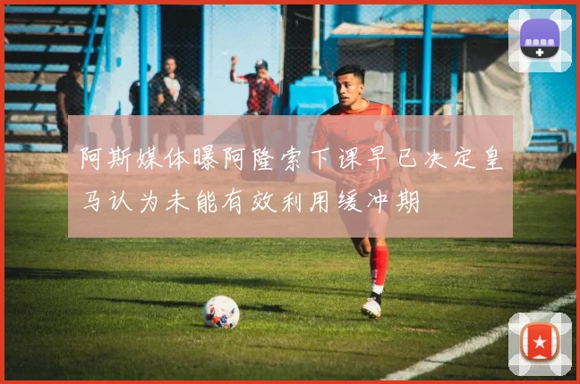 阿斯媒体曝阿隆索下课早已决定皇马认为未能有效利用缓冲期