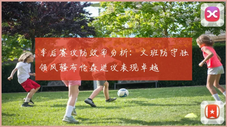季后赛攻防效率分析：文班防守独领风骚布伦森进攻表现卓越