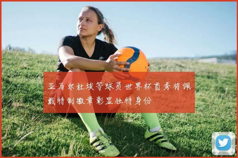 亚马尔杜埃等球员世界杯首秀将佩戴特制徽章彰显独特身份