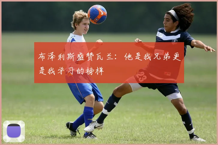布泽利斯盛赞瓦兰：他是我兄弟更是我学习的榜样