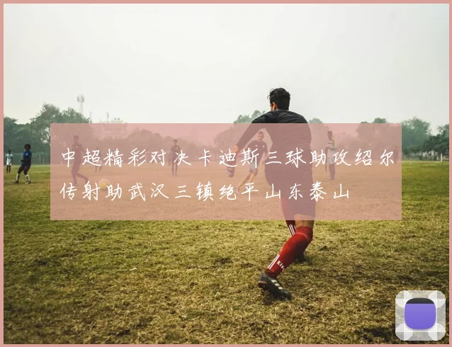 中超精彩对决卡迪斯三球助攻绍尔传射助武汉三镇绝平山东泰山